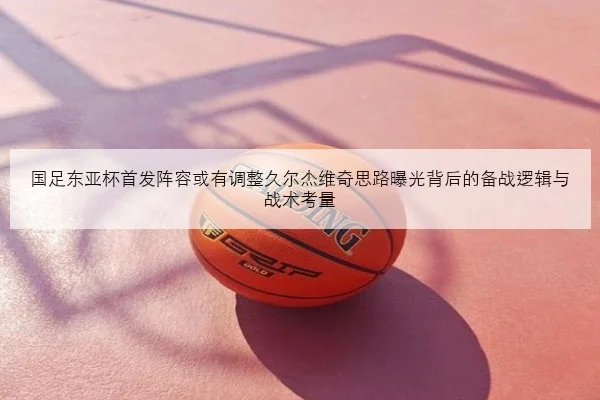 国足东亚杯首发阵容或有调整久尔杰维奇思路曝光背后的备战逻辑与战术考量